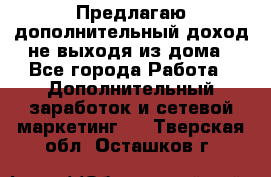 Предлагаю дополнительный доход не выходя из дома - Все города Работа » Дополнительный заработок и сетевой маркетинг   . Тверская обл.,Осташков г.